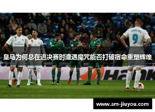 皇马为何总在进决赛时遭遇魔咒能否打破宿命重塑辉煌