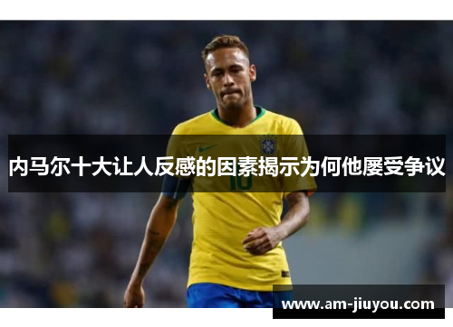 内马尔十大让人反感的因素揭示为何他屡受争议