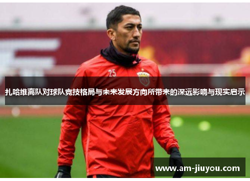 扎哈维离队对球队竞技格局与未来发展方向所带来的深远影响与现实启示 扎哈维离队对球队竞技格局与未来发展方向所带来的深远影响与现实启示