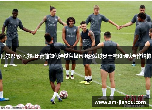 阿尔巴尼亚球队比赛前如何通过积极氛围激发球员士气和团队合作精神 阿尔巴尼亚球队比赛前如何通过积极氛围激发球员士气和团队合作精神