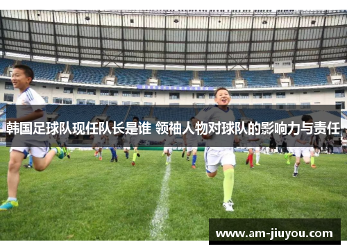 韩国足球队现任队长是谁 领袖人物对球队的影响力与责任 韩国足球队现任队长是谁 领袖人物对球队的影响力与责任
