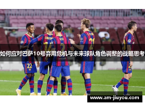 如何应对巴萨10号弃用危机与未来球队角色调整的战略思考 如何应对巴萨10号弃用危机与未来球队角色调整的战略思考