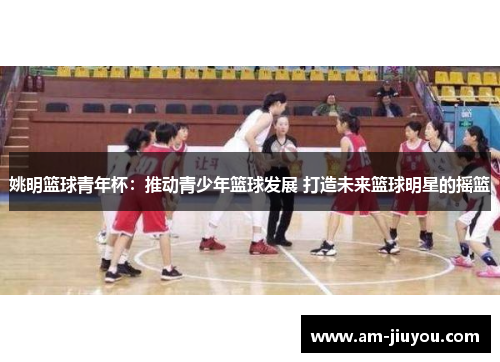 姚明篮球青年杯：推动青少年篮球发展 打造未来篮球明星的摇篮