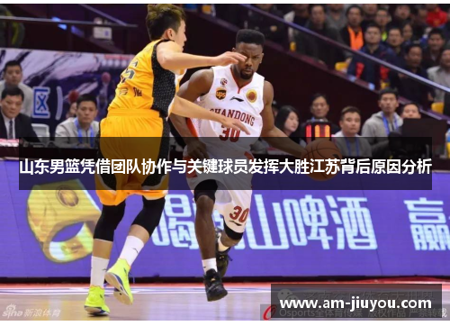 山东男篮凭借团队协作与关键球员发挥大胜江苏背后原因分析 山东男篮凭借团队协作与关键球员发挥大胜江苏背后原因分析