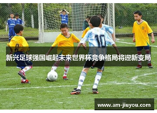 新兴足球强国崛起未来世界杯竞争格局将迎新变局 新兴足球强国崛起未来世界杯竞争格局将迎新变局