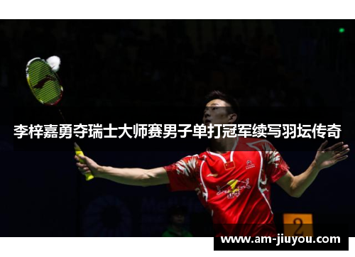 李梓嘉勇夺瑞士大师赛男子单打冠军续写羽坛传奇 李梓嘉勇夺瑞士大师赛男子单打冠军续写羽坛传奇