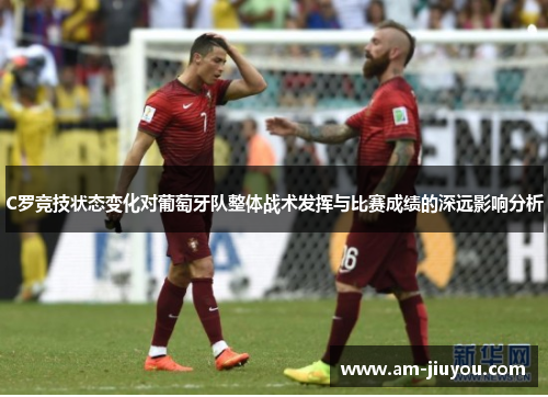 C罗竞技状态变化对葡萄牙队整体战术发挥与比赛成绩的深远影响分析 C罗竞技状态变化对葡萄牙队整体战术发挥与比赛成绩的深远影响分析