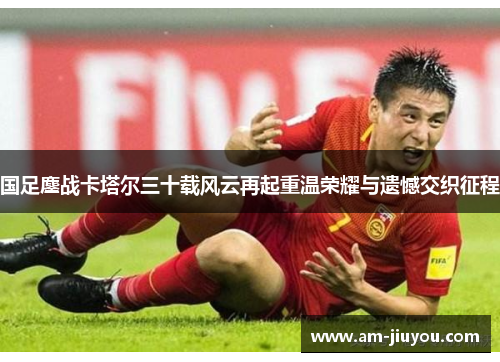 国足鏖战卡塔尔三十载风云再起重温荣耀与遗憾交织征程