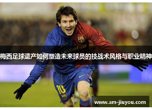 梅西足球遗产如何塑造未来球员的技战术风格与职业精神 梅西足球遗产如何塑造未来球员的技战术风格与职业精神