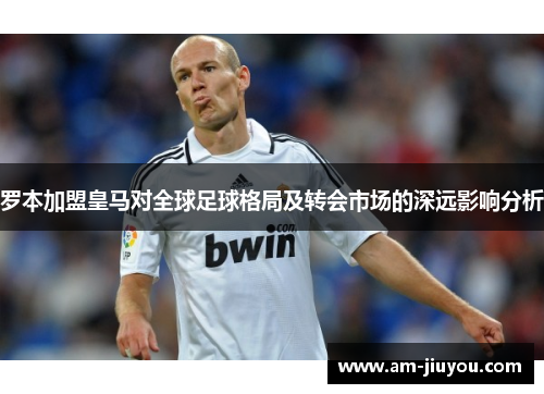 罗本加盟皇马对全球足球格局及转会市场的深远影响分析