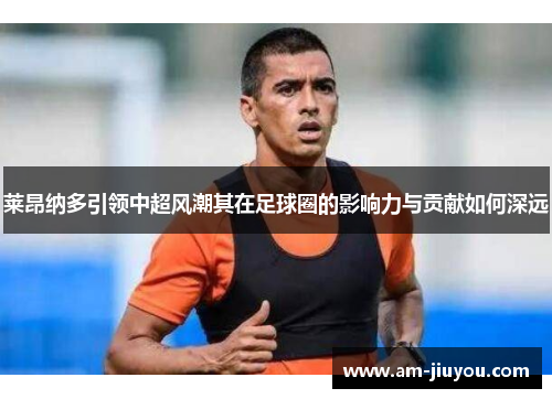 莱昂纳多引领中超风潮其在足球圈的影响力与贡献如何深远 莱昂纳多引领中超风潮其在足球圈的影响力与贡献如何深远