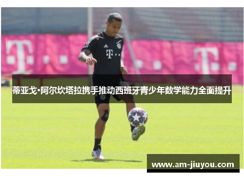 蒂亚戈·阿尔坎塔拉携手推动西班牙青少年数学能力全面提升 蒂亚戈·阿尔坎塔拉携手推动西班牙青少年数学能力全面提升