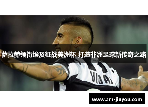 萨拉赫领衔埃及征战美洲杯 打造非洲足球新传奇之路