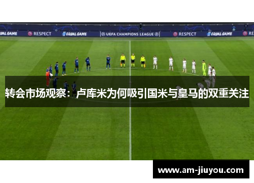 转会市场观察：卢库米为何吸引国米与皇马的双重关注