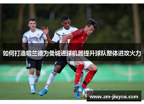 如何打造哈兰德为曼城进球机器提升球队整体进攻火力