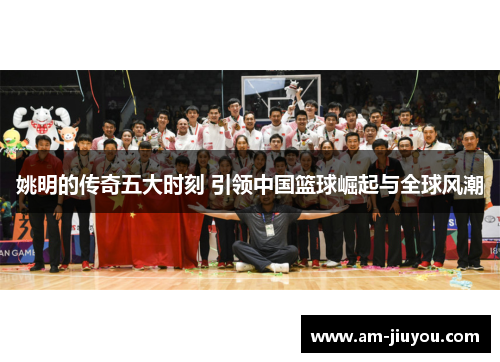 姚明的传奇五大时刻 引领中国篮球崛起与全球风潮
