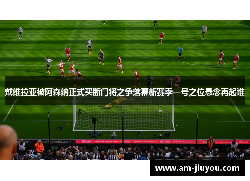 戴维拉亚被阿森纳正式买断门将之争落幕新赛季一号之位悬念再起谁