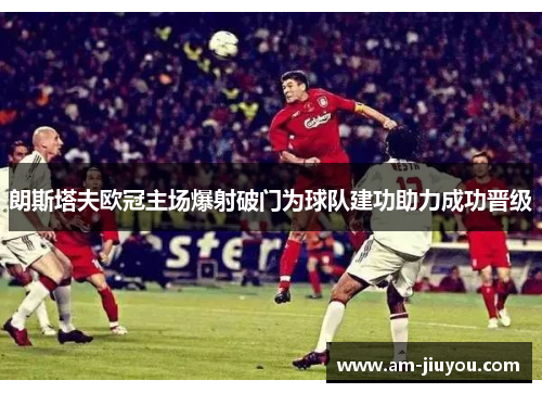 朗斯塔夫欧冠主场爆射破门为球队建功助力成功晋级