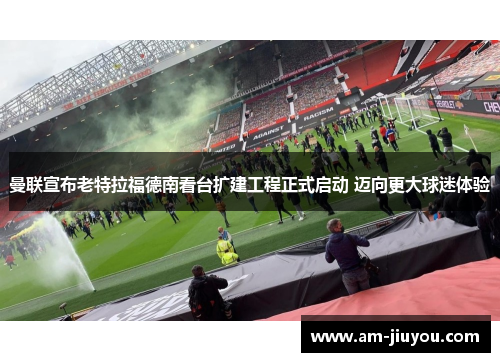 曼联宣布老特拉福德南看台扩建工程正式启动 迈向更大球迷体验