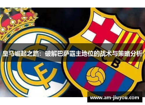 皇马崛起之路：破解巴萨霸主地位的战术与策略分析