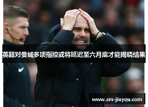 英超对曼城多项指控或将延迟至六月底才能揭晓结果