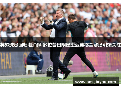 英超球员回归潮涌现 多位昔日明星重返英格兰赛场引爆关注