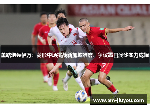 董路炮轰伊万:菱形中场挑战新加坡难度,争议踢日澳沙实力成疑 董路炮轰伊万:菱形中场挑战新加坡难度,争议踢日澳沙实力成疑