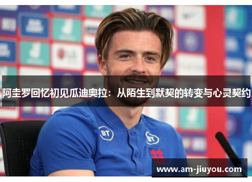 阿圭罗回忆初见瓜迪奥拉:从陌生到默契的转变与心灵契约 阿圭罗回忆初见瓜迪奥拉:从陌生到默契的转变与心灵契约