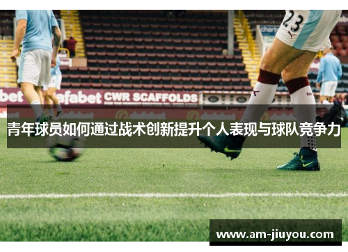 青年球员如何通过战术创新提升个人表现与球队竞争力 青年球员如何通过战术创新提升个人表现与球队竞争力