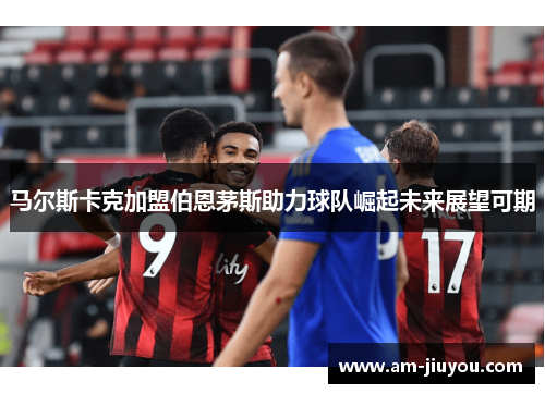 马尔斯卡克加盟伯恩茅斯助力球队崛起未来展望可期 马尔斯卡克加盟伯恩茅斯助力球队崛起未来展望可期